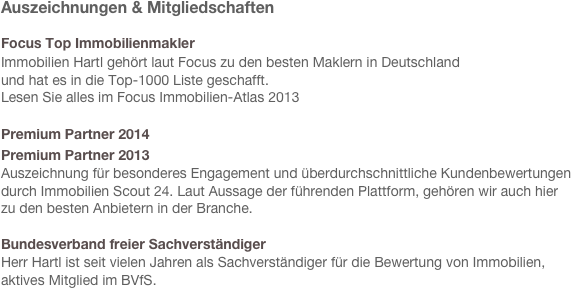 Auszeichnungen & Mitgliedschaften
 
Focus Top Immobilienmakler 
Immobilien Hartl gehört laut Focus zu den besten Maklern in Deutschland
und hat es in die Top-1000 Liste geschafft. 
Lesen Sie alles im Focus Immobilien-Atlas 2013

Premium Partner 2014 
Premium Partner 2013
Auszeichnung für besonderes Engagement und überdurchschnittliche Kundenbewertungen
durch Immobilien Scout 24. Laut Aussage der führenden Plattform, gehören wir auch hier 
zu den besten Anbietern in der Branche.

Bundesverband freier Sachverständiger
Herr Hartl ist seit vielen Jahren als Sachverständiger für die Bewertung von Immobilien,
aktives Mitglied im BVfS.


