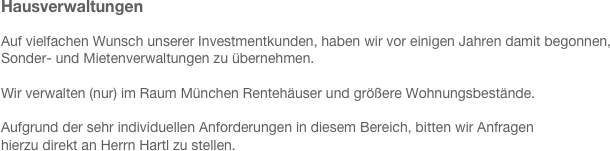 Hausverwaltungen
 
Auf vielfachen Wunsch unserer Investmentkunden, haben wir vor einigen Jahren damit begonnen, 
Sonder- und Mietenverwaltungen zu übernehmen. 

Wir verwalten (nur) im Raum München Rentehäuser und größere Wohnungsbestände.

Aufgrund der sehr individuellen Anforderungen in diesem Bereich, bitten wir Anfragen
hierzu direkt an Herrn Hartl zu stellen.

