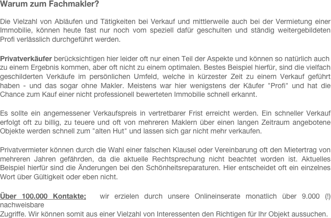 Warum zum Fachmakler?
 
Die Vielzahl von Abläufen und Tätigkeiten bei Verkauf und mittlerweile auch bei der Vermietung einer Immobilie, können heute fast nur noch vom speziell dafür geschulten und ständig weitergebildeten  Profi verlässlich durchgeführt werden. 
 
Privatverkäufer berücksichtigen hier leider oft nur einen Teil der Aspekte und können so natürlich auch 
zu einem Ergebnis kommen, aber oft nicht zu einem optimalen. Bestes Beispiel hierfür, sind die vielfach geschilderten Verkäufe im persönlichen Umfeld, welche in kürzester Zeit zu einem Verkauf geführt haben - und das sogar ohne Makler. Meistens war hier wenigstens der Käufer "Profi" und hat die Chance zum Kauf einer nicht professionell bewerteten Immobilie schnell erkannt.
 
Es sollte ein angemessener Verkaufspreis in vertretbarer Frist erreicht werden. Ein schneller Verkauf erfolgt oft zu billig, zu teuere und oft von mehreren Maklern über einen langen Zeitraum angebotene Objekte werden schnell zum "alten Hut" und lassen sich gar nicht mehr verkaufen.
 
Privatvermieter können durch die Wahl einer falschen Klausel oder Vereinbarung oft den Mietertrag von mehreren Jahren gefährden, da die aktuelle Rechtsprechung nicht beachtet worden ist. Aktuelles Beispiel hierfür sind die Änderungen bei den Schönheitsreparaturen. Hier entscheidet oft ein einzelnes Wort über Gültigkeit oder eben nicht.

Über 100.000 Kontakte;  wir erzielen durch unsere Onlineinserate monatlich über 9.000 (!) nachweisbare 
Zugriffe. Wir können somit aus einer Vielzahl von Interessenten den Richtigen für Ihr Objekt aussuchen. 